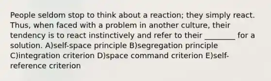 People seldom stop to think about a reaction; they simply react. Thus, when faced with a problem in another culture, their tendency is to react instinctively and refer to their ________ for a solution. A)self-space principle B)segregation principle C)integration criterion D)space command criterion E)self-reference criterion