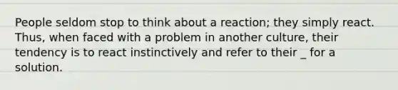 People seldom stop to think about a reaction; they simply react. Thus, when faced with a problem in another culture, their tendency is to react instinctively and refer to their _ for a solution.