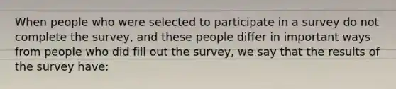 When people who were selected to participate in a survey do not complete the survey, and these people differ in important ways from people who did fill out the survey, we say that the results of the survey have: