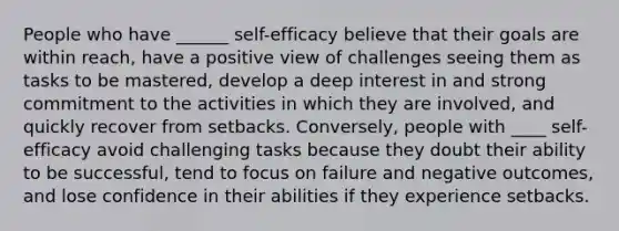 People who have ______ self-efficacy believe that their goals are within reach, have a positive view of challenges seeing them as tasks to be mastered, develop a deep interest in and strong commitment to the activities in which they are involved, and quickly recover from setbacks. Conversely, people with ____ self-efficacy avoid challenging tasks because they doubt their ability to be successful, tend to focus on failure and negative outcomes, and lose confidence in their abilities if they experience setbacks.