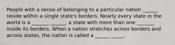 People with a sense of belonging to a particular nation ______ reside within a single state's borders. Nearly every state in the world is a _______ ______, a state with more than one _______ inside its borders. When a nation stretches across borders and across states, the nation is called a ______ _____.