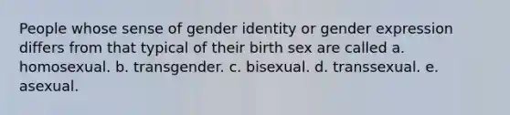 People whose sense of gender identity or gender expression differs from that typical of their birth sex are called a. homosexual. b. transgender. c. bisexual. d. transsexual. e. asexual.