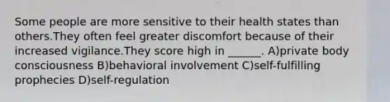 Some people are more sensitive to their health states than others.They often feel greater discomfort because of their increased vigilance.They score high in ______. A)private body consciousness B)behavioral involvement C)self-fulfilling prophecies D)self-regulation