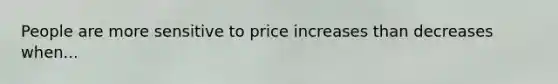 People are more sensitive to price increases than decreases when...