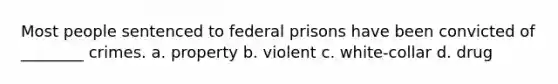 Most people sentenced to federal prisons have been convicted of ________ crimes. a. property b. violent c. white-collar d. drug