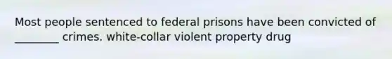 Most people sentenced to federal prisons have been convicted of ________ crimes. white-collar violent property drug