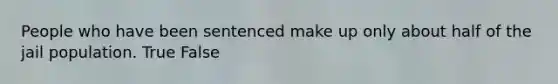 People who have been sentenced make up only about half of the jail population. True False