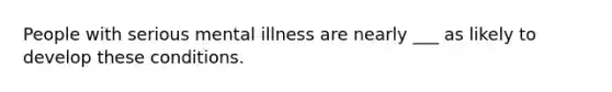 People with serious mental illness are nearly ___ as likely to develop these conditions.