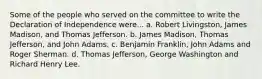 Some of the people who served on the committee to write the Declaration of Independence were... a. Robert Livingston, James Madison, and Thomas Jefferson. b. James Madison, Thomas Jefferson, and John Adams. c. Benjamin Franklin, John Adams and Roger Sherman. d. Thomas Jefferson, George Washington and Richard Henry Lee.