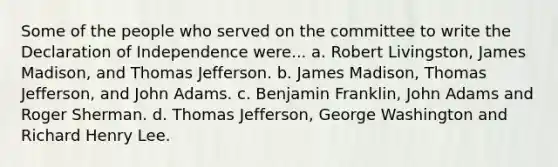 Some of the people who served on the committee to write the Declaration of Independence were... a. Robert Livingston, James Madison, and Thomas Jefferson. b. James Madison, Thomas Jefferson, and John Adams. c. Benjamin Franklin, John Adams and Roger Sherman. d. Thomas Jefferson, George Washington and Richard Henry Lee.