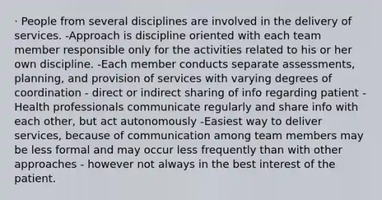 · People from several disciplines are involved in the delivery of services. -Approach is discipline oriented with each team member responsible only for the activities related to his or her own discipline. -Each member conducts separate assessments, planning, and provision of services with varying degrees of coordination - direct or indirect sharing of info regarding patient -Health professionals communicate regularly and share info with each other, but act autonomously -Easiest way to deliver services, because of communication among team members may be less formal and may occur less frequently than with other approaches - however not always in the best interest of the patient.