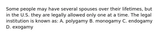 Some people may have several spouses over their lifetimes, but in the U.S. they are legally allowed only one at a time. The legal institution is known as: A. polygamy B. monogamy C. endogamy D. exogamy