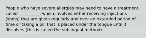 People who have severe allergies may need to have a treatment called __________, which involves either receiving injections (shots) that are given regularly and over an extended period of time or taking a pill that is placed under the tongue until it dissolves (this is called the sublingual method).