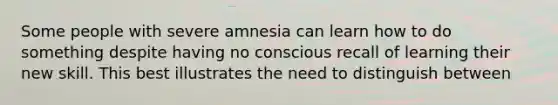 Some people with severe amnesia can learn how to do something despite having no conscious recall of learning their new skill. This best illustrates the need to distinguish between