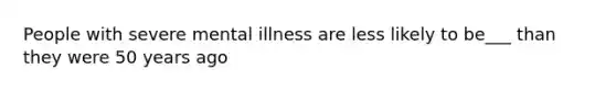 People with severe mental illness are less likely to be___ than they were 50 years ago