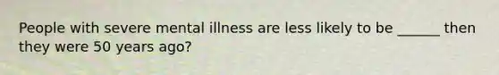 People with severe mental illness are less likely to be ______ then they were 50 years ago?