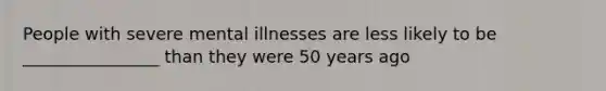 People with severe mental illnesses are less likely to be ________________ than they were 50 years ago