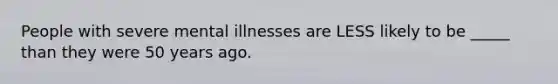 People with severe mental illnesses are LESS likely to be _____ than they were 50 years ago.