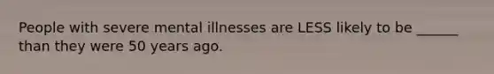 People with severe mental illnesses are LESS likely to be ______ than they were 50 years ago.