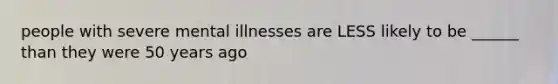 people with severe mental illnesses are LESS likely to be ______ than they were 50 years ago