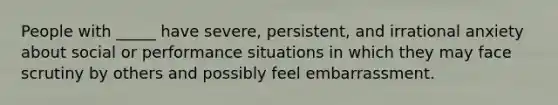 People with _____ have severe, persistent, and irrational anxiety about social or performance situations in which they may face scrutiny by others and possibly feel embarrassment.