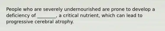 People who are severely undernourished are prone to develop a deficiency of ________, a critical nutrient, which can lead to progressive cerebral atrophy.