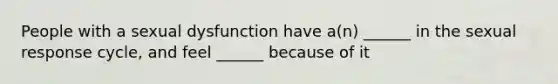 People with a sexual dysfunction have a(n) ______ in the sexual response cycle, and feel ______ because of it