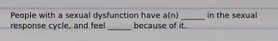 People with a sexual dysfunction have a(n) ______ in the sexual response cycle, and feel ______ because of it.