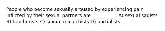 People who become sexually aroused by experiencing pain inflicted by their sexual partners are __________. A) sexual sadists B) toucherists C) sexual masochists D) partialists