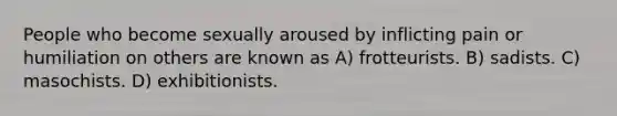 People who become sexually aroused by inflicting pain or humiliation on others are known as A) frotteurists. B) sadists. C) masochists. D) exhibitionists.