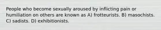 People who become sexually aroused by inflicting pain or humiliation on others are known as A) frotteurists. B) masochists. C) sadists. D) exhibitionists.