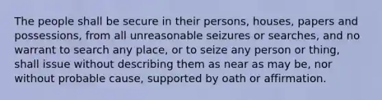 The people shall be secure in their persons, houses, papers and possessions, from all unreasonable seizures or searches, and no warrant to search any place, or to seize any person or thing, shall issue without describing them as near as may be, nor without probable cause, supported by oath or affirmation.