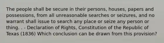 The people shall be secure in their persons, houses, papers and possessions, from all unreasonable searches or seizures, and no warrant shall issue to search any place or seize any person or thing. . - Declaration of Rights, Constitution of the Republic of Texas (1836) Which conclusion can be drawn from this provision?