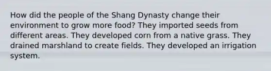 How did the people of the Shang Dynasty change their environment to grow more food? They imported seeds from different areas. They developed corn from a native grass. They drained marshland to create fields. They developed an irrigation system.