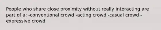 People who share close proximity without really interacting are part of a: -conventional crowd -acting crowd -casual crowd -expressive crowd