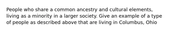 People who share a common ancestry and cultural elements, living as a minority in a larger society. Give an example of a type of people as described above that are living in Columbus, Ohio