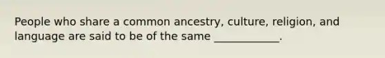 People who share a common ancestry, culture, religion, and language are said to be of the same ____________.