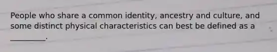 People who share a common identity, ancestry and culture, and some distinct physical characteristics can best be defined as a _________.