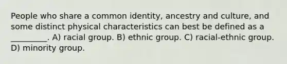 People who share a common identity, ancestry and culture, and some distinct physical characteristics can best be defined as a _________. A) racial group. B) ethnic group. C) racial-ethnic group. D) minority group.