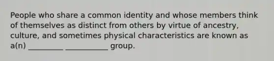 People who share a common identity and whose members think of themselves as distinct from others by virtue of ancestry, culture, and sometimes physical characteristics are known as a(n) _________ ___________ group.