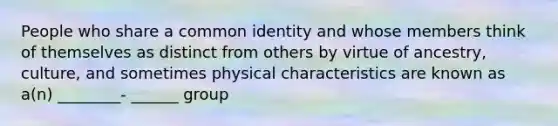 People who share a common identity and whose members think of themselves as distinct from others by virtue of ancestry, culture, and sometimes physical characteristics are known as a(n) ________- ______ group