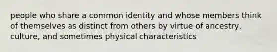 people who share a common identity and whose members think of themselves as distinct from others by virtue of ancestry, culture, and sometimes physical characteristics