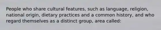 People who share cultural features, such as language, religion, national origin, dietary practices and a common history, and who regard themselves as a distinct group, area called: