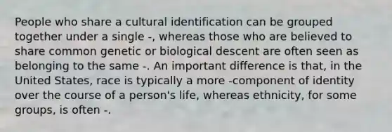 People who share a cultural identification can be grouped together under a single -, whereas those who are believed to share common genetic or biological descent are often seen as belonging to the same -. An important difference is that, in the United States, race is typically a more -component of identity over the course of a person's life, whereas ethnicity, for some groups, is often -.