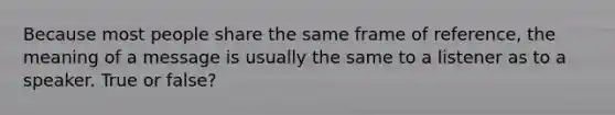 Because most people share the same frame of reference, the meaning of a message is usually the same to a listener as to a speaker. True or false?