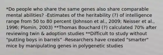 *Do people who share the same genes also share comparable mental abilities? -Estimates of the heritability (?) of intelligence range from 50 to 80 percent (Johnson et al., 2009; Neisser et al., 1996; Plomin, 2003) **Thomas Bouchard (?) calculated 70% after reviewing twin & adoption studies **Difficult to study without "putting boys in barrels" -Researchers have created "smarter" mice by manipulating genes in polygenetic studies