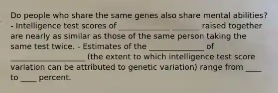 Do people who share the same genes also share mental abilities? - Intelligence test scores of _____________ _______ raised together are nearly as similar as those of the same person taking the same test twice. - Estimates of the ______________ of ___________________ (the extent to which intelligence test score variation can be attributed to genetic variation) range from ____ to ____ percent.