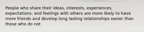 People who share their ideas, interests, experiences, expectations, and feelings with others are more likely to have more friends and develop long lasting relationships easier than those who do not