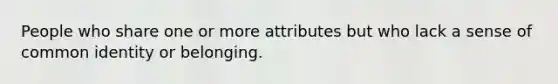 People who share one or more attributes but who lack a sense of common identity or belonging.