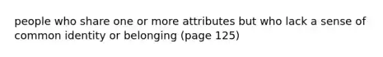 people who share one or more attributes but who lack a sense of common identity or belonging (page 125)